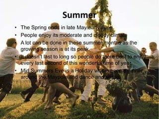 Summer
• The Spring ends in late May/early June.
• People enjoy its moderate and cloudy climate
• A lot can be done in these summer months as the
  growing season is at its peak.
• It doesn’t last to long so people do there best to enjoy
  every last second of this wonderful time of year.
• Mid Summers Eve is a Holiday where people gather
  around the Maypole and dance and snaps.
 