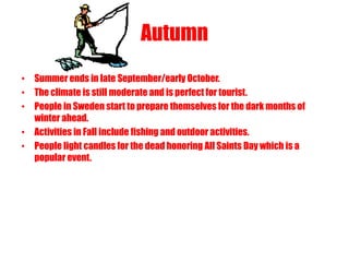 Autumn
• Summer ends in late September/early October.
• The climate is still moderate and is perfect for tourist.
• People in Sweden start to prepare themselves for the dark months of
  winter ahead.
• Activities in Fall include fishing and outdoor activities.
• People light candles for the dead honoring All Saints Day which is a
  popular event.



                           All SAINTS DAY
 