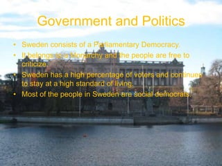 Government and Politics
• Sweden consists of a Parliamentary Democracy.
• It belongs to a Monarchy and the people are free to
  criticize.
• Sweden has a high percentage of voters and continues
  to stay at a high standard of living.
• Most of the people in Sweden are social democrats.
 