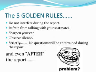 The 5 GOLDEN RULES…...
 Do not interfere during the report.
 Refrain from talking with your seatmates.
 Sharpen your ear.
 Observe silence.
 Strictly…….. No questions will be entertained during
 the report…

and even “AFTER”
the report…….
 