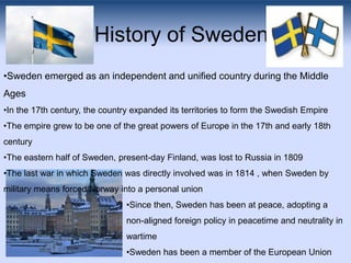 History of Sweden
•Sweden emerged as an independent and unified country during the Middle
Ages
•In the 17th century, the c...
