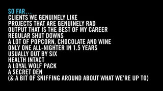 WOLF & WILHELMINE
SO FAR…
CLIENTS WE GENUINELY LIKE
PROJECTS THAT ARE GENUINELY RAD
OUTPUT THAT IS THE BEST OF MY CAREER
REGULAR SHUT DOWNS
A LOT OF POPCORN, CHOCOLATE AND WINE
ONLY ONE ALL-NIGHTER IN 1.5 YEARS
USUALLY OUT BY SIX
HEALTH INTACT
A LOYAL WOLF PACK
A SECRET DEN
(& A BIT OF SNIFFING AROUND ABOUT WHAT WE’RE UP TO)
 