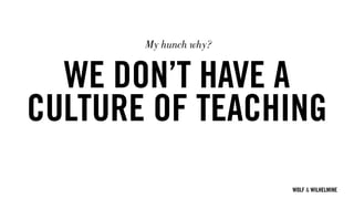 WOLF & WILHELMINE
WE DON’T HAVE A
CULTURE OF TEACHING
My hunch why?
 