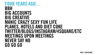 WOLF & WILHELMINE
FOUR YEARS AGO…
BBH
BIG ACCOUNTS
BIG CREATIVE
MANIC CRAZY SEXY FUN LIFE
PLANES, HOTELS AND DIET COKE
TWITTER/BLOGS/INSTAGRAM/4SQUARE/ETC
MEETINGS UPON MEETINGS
NEVER SAY NO
GO GO GO
 