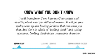 WOLF & WILHELMINE
KNOW WHAT YOU DON’T KNOW
You’ll learn faster if you have a self-awareness and
humility about what you still need to learn. It will get your
spidey-sense up and looking for those that can teach you
that. And don’t be afraid of “looking dumb” and asking
questions. Looking dumb shows tremendous character.
LEARNING UP LEARNING SIDEWAYS LEARNING FROM THE TOP
 