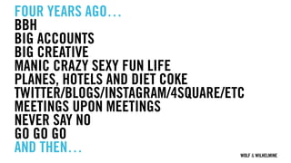 WOLF & WILHELMINE
FOUR YEARS AGO…
BBH
BIG ACCOUNTS
BIG CREATIVE
MANIC CRAZY SEXY FUN LIFE
PLANES, HOTELS AND DIET COKE
TWITTER/BLOGS/INSTAGRAM/4SQUARE/ETC
MEETINGS UPON MEETINGS
NEVER SAY NO
GO GO GO
AND THEN…
 