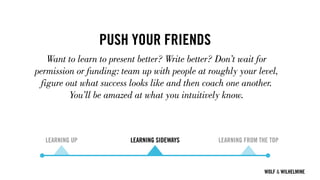 WOLF & WILHELMINE
PUSH YOUR FRIENDS
Want to learn to present better? Write better? Don’t wait for
permission or funding: team up with people at roughly your level,
figure out what success looks like and then coach one another.
You’ll be amazed at what you intuitively know.
LEARNING UP LEARNING SIDEWAYS LEARNING FROM THE TOP
 