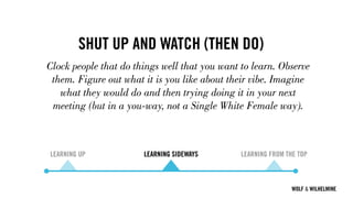 WOLF & WILHELMINE
SHUT UP AND WATCH (THEN DO)
Clock people that do things well that you want to learn. Observe
them. Figure out what it is you like about their vibe. Imagine
what they would do and then trying doing it in your next
meeting (but in a you-way, not a Single White Female way).
LEARNING UP LEARNING SIDEWAYS LEARNING FROM THE TOP
 