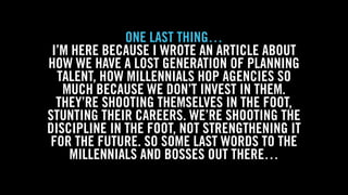 WOLF & WILHELMINE
ONE LAST THING…
I’M HERE BECAUSE I WROTE AN ARTICLE ABOUT
HOW WE HAVE A LOST GENERATION OF PLANNING
TALENT, HOW MILLENNIALS HOP AGENCIES SO
MUCH BECAUSE WE DON’T INVEST IN THEM.
THEY’RE SHOOTING THEMSELVES IN THE FOOT,
STUNTING THEIR CAREERS. WE’RE SHOOTING THE
DISCIPLINE IN THE FOOT, NOT STRENGTHENING IT
FOR THE FUTURE. SO SOME LAST WORDS TO THE
MILLENNIALS AND BOSSES OUT THERE…
 