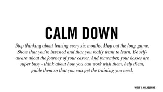 WOLF & WILHELMINE
CALM DOWNStop thinking about leaving every six months. Map out the long game.
Show that you’re invested and that you really want to learn. Be self-
aware about the journey of your career. And remember, your bosses are
super busy - think about how you can work with them, help them,
guide them so that you can get the training you need.
 