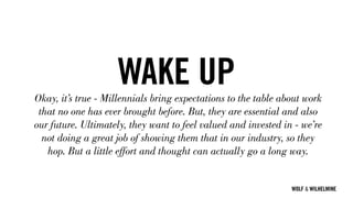 WOLF & WILHELMINE
WAKE UPOkay, it’s true - Millennials bring expectations to the table about work
that no one has ever brought before. But, they are essential and also
our future. Ultimately, they want to feel valued and invested in - we’re
not doing a great job of showing them that in our industry, so they
hop. But a little effort and thought can actually go a long way.
 