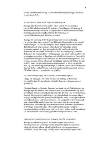 4
viktigt att sådan rapportering är samordnad med rapporteringen till andra
organ, såsom IEA.
En mer hållbar, effektiv och diversifierad energimix
Sverige delar kommissionens analys att en fortsatt diversifiering av
energitillförseln är avgörande för unionens framtida energiförsörjning. I
detta sammanhang välkomnar Sverige särskilt de ambitiösa målsättningar
och åtgärder som unionen beslutat om för främjande av
energieffektivisering och förnybara bränslen.
Sverige står samtidigt fast vid uppfattningen att beslut om lämplig
energimix måste fattas nationellt, med hänsyn till nationella och regionala
förutsättningar. Då valet av energimix är en fråga för subsidiariteten och
detta förhållande inte ändras av intensifierat EU-samarbete och en
gemensam strategi, ser Sverige inga hinder för en förutsättningslös
diskussion om för- respektive nackdelar med olika energislag. En sådan
diskussion får emellertid inte i förlängningen leda till att mål formuleras för
gemenskapen som inte är förenliga med subsidiaritetsprincipen. Eventuella
övergripande strategiska målsättningar bör därför vara väl avgränsade och
precisa. Kommissionens idé om att fastställa en miniminivå för hur stor del
av EU:s totala energiproduktion som skall utvinnas ur säkra energikällor
med låg kolförbrukning menar Sverige är tveksam utifrån ett sådant synsätt.
Sverige skulle i stället förorda en övergripande målsättning om att minska
EU:s beroende av externa fossila energikällor.
En samstämmig strategi för att hantera klimatförändringarna.
I fråga om förslagen som syftar till ökad användning av förnybara
energikällor kan Sverige allmänt stödja förslagen som de presenteras i
grönboken.
När det gäller de preliminära förslagen angående energieffektivisering, har
Sverige inget att invända, men menar att man också borde inrikta sig på att
utveckla de direktiv som antagits på senare år, där man t.ex. skulle kunna gå
längre i fråga om energimärkning av energianvändande utrustning, aktivt
utnyttja möjligheterna till genomförandeåtgärder under ekodesigndirektivet
och vidareutveckla kraftvärmedirektivet. Ett europeiskt system för handel
med vita certifikat skulle kunna vara intressant, men den europeiska
dimensionen ställer krav på att administrativa och praktiska konsekvenser
av förslaget noga analyseras, eftersom förutsättningarna vad gäller
energianvändning, struktur m.m. varierar så starkt mellan medlemsländerna.
Ett internationellt avtal om energieffektivisering välkomnas varmt.
Uppmuntra innovation genom en strategisk plan för energiteknik
Sverige är preliminärt positivt till resonemangen som framförs.
Kommissionen gör kopplingar mellan energiteknikplanen och andra
pågående initiativ, såsom teknologiplattformar och ramprogrammet
Intelligent Energi för Europa. Sverige anser emellertid förslagen i detta
 