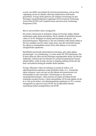 5
avsnitt vara alltför outvecklade för att kunna kommenteras, och ger liten
vägledning om hur de allmänt vällovliga ambitionerna skall kunna
genomföras. Sverige skulle gärna ha sett tydligare resonemang om den
föreslagna energiteknikplanens kopplingar till Environment Technology
Action Plan (ETAP) och Competitiveness and innovation Technology
Programme (CIP).
Mot en sammanhållen extern energipolitik
De externa relationerna är strategiskt viktiga och Sverige stödjer allmänt
inriktningen under denna prioritering. Det är utmärkt att grönboken betonat
vikten av att EU fördjupar sin dialog med betydande producent- och
konsumentregioner. Majoriteten av det som omnämns under denna rubrik är
förvisso områden som EU redan verkar inom, men där man hittills kanske
har saknat en sammanhållen ansats till de olika delarna av de externa
energipolitiska aspekterna.
Beträffande prioriterade infrastrukturinvesteringar, görs redan sådana
prioriteringar i viss utsträckning, t.ex inom ramen för TEN-riktlinjerna. Det
är dock oklart på vilket sätt det föreslagna angreppssättet skiljer sig från det
etablerade. Likaså är det som föreslås om externa krismekanismer mycket
allmänt hållet, varför Sverige inte kan ta slutgiltig ställning förrän det står
klart vad konkreta förslag på området skulle innebära.
Sverige välkomnar vidare utvecklingen avseende de utrikes- och
säkerhetspolitiska aspekterna sedan grönboken lades, d.v.s. Europeiska
rådets slutsatser i mars och juni och det faktum att kommissionen och
ministerrådet nu nära samverkar i utformningen av den externa
energisäkerhetsstrategin, vilken kommer att utgöra ett bidrag till den
strategiska energiöversynen. I detta sammanhang vill Sverige påpeka att det
är av vikt att de utrikes- och säkerhetspolitiska aspekterna av EU:s externa
energipolitik tas upp även inom GUSP, för att säkerställa närmare
samordning mellan energipolitiken och GUSP.
 