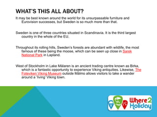 WHAT’S THIS ALL ABOUT?
It may be best known around the world for its unsurpassable furniture and
Eurovision successes, but Sweden is so much more than that.
Sweden is one of three countries situated in Scandinavia. It is the third largest
country in the whole of the EU.
Throughout its rolling hills, Sweden’s forests are abundant with wildlife, the most
famous of these being the moose, which can be seen up close in Sarek
National Park in Lapland.
West of Stockholm in Lake Mälaren is an ancient trading centre known as Birka,
which is a fantastic opportunity to experience Viking antiquities. Likewise, The
Foteviken Viking Museum outside Mälmo allows visitors to take a wander
around a ‘living’ Viking town.
 