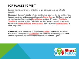 TOP PLACES TO VISIT
Sweden has no end of towns and cities to get lost in, so here are a few to
consider:
Stockholm: Sweden’s capital offers a combination between the old and the new.
Its most prominent and recognised feature is Gamla Stan, an Old Town medieval
city that boasts of the beautiful Royal Palace and the 13th century Stockholm
Cathedral in its rustic streets. Stockholm also has many museums to peruse at
leisure – the Moderna Museet, Vasa Museum and prestigious Nobel Museum to
name only a few.
Jukkasjärvi: Most famous for its magnificent Icehotel, Jukkasjärvi is a winter
wonderland, taking visitors dogsledding, and on fishing and hunting tours. Here
you can experience the marvels of the spectacular Northern Lights.
 