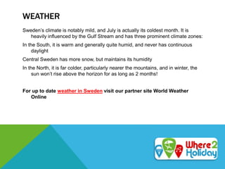 WEATHER
Sweden’s climate is notably mild, and July is actually its coldest month. It is
heavily influenced by the Gulf Stream and has three prominent climate zones:
In the South, it is warm and generally quite humid, and never has continuous
daylight
Central Sweden has more snow, but maintains its humidity
In the North, it is far colder, particularly nearer the mountains, and in winter, the
sun won’t rise above the horizon for as long as 2 months!
For up to date weather in Sweden visit our partner site World Weather
Online
 