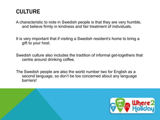 CULTURE
A characteristic to note in Swedish people is that they are very humble,
and believe firmly in kindness and fair treatment of individuals.
It is very important that if visiting a Swedish resident’s home to bring a
gift to your host.
Swedish culture also includes the tradition of informal get-togethers that
centre around drinking coffee.
The Swedish people are also the world number two for English as a
second language, so don’t be too concerned about any language
barriers!
 
