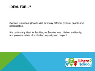 IDEAL FOR…?
Sweden is an ideal place to visit for many different types of people and
personalities.
It is particularly ideal for families, as Swedes love children and family,
and promote values of protection, equality and respect.
 