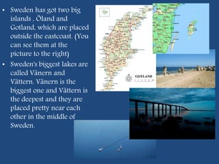 • Sweden has got two big
islands , Öland and
Gotland, which are placed
outside the eastcoast. (You
can see them at the
picture to the right)
• Sweden's biggest lakes are
called Vänern and
Vättern. Vänern is the
biggest one and Vättern is
the deepest and they are
placed pretty near each
other in the middle of
Sweden.
 