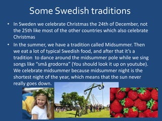 Some Swedish traditions
• In Sweden we celebrate Christmas the 24th of December, not
the 25th like most of the other countries which also celebrate
Christmas
• In the summer, we have a tradition called Midsummer. Then
we eat a lot of typical Swedish food, and after that it’s a
tradition to dance around the midsummer pole while we sing
songs like “små grodorna” (You should look it up on youtube).
We celebrate midsummer because midsummer night is the
shortest night of the year, which means that the sun never
really goes down.
 