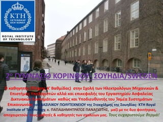 2ο ΓΥΜΝΑΣΙΟ ΚΟΡΙΝΘΟΥ- ΣΟΥΗΔΙΑ/SWEDEN
Ο καθηγητής (Πλήρης Α’ Βαθμίδας) στην Σχολή των Ηλεκτρολόγων Μηχανικών &
Επιστήμης Υπολογιστών αλλά και επικεφαλής του Εργαστηρίου Ασφαλείας
Δικτυακών Συστημάτων καθώς και Υποδιευθυντής του Τομέα Συστημάτων
Επικοινωνίας του ΒΑΣΙΛΙΚΟΥ ΠΟΛΥΤΕΧΝΕΙΟΥ της Στοκχόλμης της Σουηδίας- KTH Royal
Institute of Technology, κ. ΠΑΠΑΔΗΜΗΤΡΑΤΟΣ ΠΑΝΑΓΙΩΤΗΣ, μαζί με τις δυο φοιτήτριες,
αποχαιρετούν τους μαθητές & καθηγητές των σχολείων μας. Τους ευχαριστούμε θερμά!
 