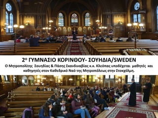 2ο ΓΥΜΝΑΣΙΟ ΚΟΡΙΝΘΟΥ- ΣΟΥΗΔΙΑ/SWEDEN
Ο Μητροπολίτης Σουηδίας & Πάσης Σκανδιναβίας κ.κ. Κλεόπας υποδέχεται μαθητές και
καθηγητές στον Καθεδρικό Ναό της Μητροπόλεως στην Στοκχόλμη.
 