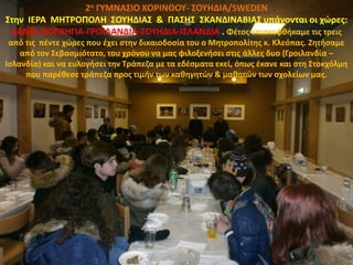 2ο ΓΥΜΝΑΣΙΟ ΚΟΡΙΝΘΟΥ- ΣΟΥΗΔΙΑ/SWEDEN
Στην ΙΕΡΑ ΜΗΤΡΟΠΟΛΗ ΣΟΥΗΔΙΑΣ & ΠΑΣΗΣ ΣΚΑΝΔΙΝΑΒΙΑΣ υπάγονται οι χώρες:
ΔΑΝΙΑ-ΝΟΡΒΗΓΙΑ-ΓΡΟΙΛΑΝΔΙΑ-ΣΟΥΗΔΙΑ-ΙΣΛΑΝΔΙΑ . Φέτος επισκεφθήκαμε τις τρεις
από τις πέντε χώρες που έχει στην δικαιοδοσία του ο Μητροπολίτης κ. Κλεόπας. Ζητήσαμε
από τον Σεβασμιότατο, του χρόνου να μας φιλοξενήσει στις άλλες δυο (Γροιλανδία –
Ισλανδία) και να ευλογήσει την Τράπεζα με τα εδέσματα εκεί, όπως έκανε και στη Στοκχόλμη
που παρέθεσε τράπεζα προς τιμήν των καθηγητών & μαθητών των σχολείων μας.
 