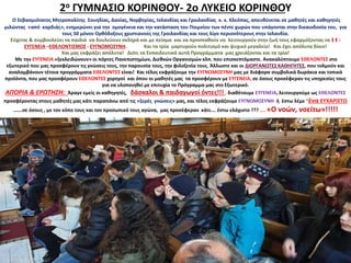 2ο ΓΥΜΝΑΣΙΟ ΚΟΡΙΝΘΟΥ- 2ο ΛΥΚΕΙΟ ΚΟΡΙΝΘΟΥ
Ο Σεβασμιότατος Μητροπολίτης Σουηδίας, Δανίας, Νορβηγίας, Ισλανδίας και Γροιλανδίας κ. κ. Κλεόπας, απευθύνεται σε μαθητές και καθηγητές
μιλώντας «από καρδιάς», ενημερώνει για την ομογένεια και την κατάσταση του Ποιμνίου των πέντε χωρών που υπάγονται στην δικαιοδοσία του, για
τους 50 μόνον Ορθόδοξους χριστιανούς της Γροιλανδίας και τους λίγο περισσότερους στην Ισλανδία.
Εύχεται & συμβουλεύει τα παιδιά να δουλεύουν σκληρά και με πείσμα και να προσπαθούν να λειτουργούν στην ζωή τους εφαρμόζοντας τα 3 Ε :
ΕΥΓΕΝΕΙΑ –ΕΘΕΛΟΝΤΙΣΜΟΣ - ΕΥΓΝΩΜΟΣΥΝΗ. Και τα τρία μαρτυρούν πολιτισμό και ψυχικό μεγαλείο! Και έχει απόλυτα δίκιο!
Και μας εκφράζει απόλυτα! Διότι τα Εκπαιδευτικά αυτά Προγράμματα μας χρειάζονται και τα τρία!
Με την ΕΥΓΕΝΕΙΑ «ξεκλειδώνουν» οι πόρτες Πανεπιστημίων, Διεθνών Οργανισμών κλπ. που επισκεπτόμαστε. Ανακαλύπτουμε ΕΘΕΛΟΝΤΕΣ στο
εξωτερικό που μας προσφέρουν τις γνώσεις τους, την παρουσία τους, την φιλοξενία τους. Άλλωστε και οι ΔΙΟΡΓΑΝΩΤΕΣ ΚΑΘΗΓΗΤΕΣ, που τολμούν και
αναλαμβάνουν τέτοια προγράμματα ΕΘΕΛΟΝΤΕΣ είναι! Και τέλος εκφράζουμε την ΕΥΓΝΩΜΟΣΥΝΗ μας με διάφορα συμβολικά δωράκια και τοπικά
προϊόντα, που μας προσφέρουν ΕΘΕΛΟΝΤΕΣ χορηγοί και όπου οι μαθητές μας τα προσφέρουν με ΕΥΓΕΝΕΙΑ, σε όσους προσέφεραν τις υπηρεσίες τους
για να υλοποιηθεί με επιτυχία το Πρόγραμμα μας στο Εξωτερικό.
ΑΠΟΡΙΑ & ΕΡΩΤΗΣΗ: Άραγε εμείς οι καθηγητές, δάσκαλοι & παιδαγωγοί όντες!!! , διαθέτουμε ΕΥΓΕΝΕΙΑ, λειτουργούμε ως ΕΘΕΛΟΝΤΕΣ
προσφέροντας στους μαθητές μας κάτι παραπάνω από τις «ξερές γνώσεις» μας, και τέλος εκφράζουμε ΕΥΓΝΩΜΟΣΥΝΗ ή έστω λέμε “ένα ΕΥΧΑΡΙΣΤΩ
…….σε όσους , με τον κόπο τους και τον προσωπικό τους αγώνα, μας προσέφεραν κάτι…. έστω ελάχιστο ??? .... «Ο νοών, νοείτω»!!!!!
 