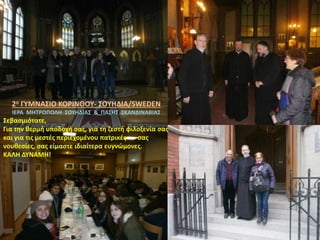 2ο ΓΥΜΝΑΣΙΟ ΚΟΡΙΝΘΟΥ- ΣΟΥΗΔΙΑ/SWEDEN
ΙΕΡΑ ΜΗΤΡΟΠΟΛΗ ΣΟΥΗΔΙΑΣ & ΠΑΣΗΣ ΣΚΑΝΔΙΝΑΒΙΑΣ
Σεβασμιότατε,
Για την θερμή υποδοχή σας, για τη ζεστή φιλοξενία σας
και για τις μεστές περιεχομένου πατρικές σας
νουθεσίες, σας είμαστε ιδιαίτερα ευγνώμονες.
ΚΑΛΗ ΔΥΝΑΜΗ!
 