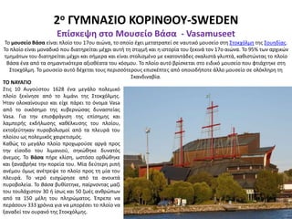 2ο ΓΥΜΝΑΣΙΟ ΚΟΡΙΝΘΟΥ-SWEDEN
Επίσκεψη στο Μουσείο Βάσα - Vasamuseet
Το μουσείο Βάσα είναι πλοίο του 17ου αιώνα, το οποίο έχει μετατραπεί σε ναυτικό μουσείο στη Στοκχόλμη της Σουηδίας.
Το πλοίο είναι μοναδικό που διατηρείται μέχρι αυτή τη στιγμή και η ιστορία του ξεκινά τον 17ο αιώνα. Το 95% των αρχικών
τμημάτων του διατηρείται μέχρι και σήμερα και είναι στολισμένο με εκατοντάδες σκαλιστά γλυπτά, καθιστώντας το πλοίο
Βάσα ένα από τα σημαντικότερα αξιοθέατα του κόσμου. Το πλοίο αυτό βρίσκεται στο ειδικό μουσείο που φτιάχτηκε στη
Στοκχόλμη. Το μουσείο αυτό δέχεται τους περισσότερους επισκέπτες από οποιοδήποτε άλλο μουσείο σε ολόκληρη τη
Σκανδιναβία.
ΤΟ ΝΑΥΑΓΙΟ
Στις 10 Αυγούστου 1628 ένα μεγάλο πολεμικό
πλοίο ξεκίνησε από το λιμάνι της Στοκχόλμης.
Ήταν ολοκαίνουριο και είχε πάρει το όνομα Vasa
από το οικόσημο της κυβερνώσας δυναστείας
Vasa. Για την επισφράγιση της επίσημης και
λαμπερής εκδήλωσης καθέλκυσης του πλοίου,
εκτοξεύτηκαν πυροβολισμοί από τα πλευρά του
πλοίου ως πολεμικός χαιρετισμός.
Καθώς το μεγάλο πλοίο προχωρούσε αργά προς
την είσοδο του λιμανιού, σηκώθηκε δυνατός
άνεμος. Το Bάσα πήρε κλίση, ωστόσο ορθώθηκε
και ξαναβρήκε την πορεία του. Μία δεύτερη ριπή
ανέμου όμως ανέτρεψε το πλοίο προς τη μία του
πλευρά. Το νερό εισχώρησε από τα ανοικτά
πυροβολεία. Το Bάσα βυθίστηκε, παίρνοντας μαζί
του τουλάχιστον 30 ή ίσως και 50 ζωές ανθρώπων
από τα 150 μέλη του πληρώματος. Έπρεπε να
περάσουν 333 χρόνια για να μπορέσει το πλοίο να
ξαναδεί τον ουρανό της Στοκχόλμης.
 