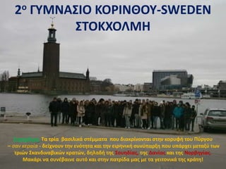 2ο ΓΥΜΝΑΣΙΟ ΚΟΡΙΝΘΟΥ-SWEDEN
ΣΤΟΚΧΟΛΜΗ
Στοκχόλμη: Τα τρία βασιλικά στέμματα που διακρίνονται στην κορυφή του Πύργου
– σαν κεραία - δείχνουν την ενότητα και την ειρηνική συνύπαρξη που υπάρχει μεταξύ των
τριών Σκανδιναβικών κρατών, δηλαδή της Σουηδίας, της Δανίας και της Νορβηγίας.
Μακάρι να συνέβαινε αυτό και στην πατρίδα μας με τα γειτονικά της κράτη!
 