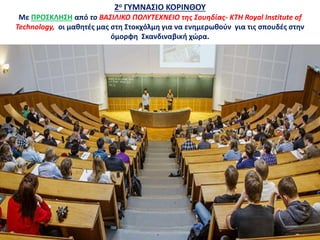 2ο ΓΥΜΝΑΣΙΟ ΚΟΡΙΝΘΟΥ
Με ΠΡΟΣΚΛΗΣΗ από το ΒΑΣΙΛΙΚΟ ΠΟΛΥΤΕΧΝΕΙΟ της Σουηδίας- KTH Royal Institute of
Technology, οι μαθητές μας στη Στοκχόλμη για να ενημερωθούν για τις σπουδές στην
όμορφη Σκανδιναβική χώρα.
 