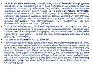 • Το 2ο ΓΥΜΝΑΣΙΟ ΚΟΡΙΝΘΟΥ, συνεχίζοντας την επί δεκατρία συνεχή χρόνια
παράδοση στην εξωδιδακτική μεν, αλλά πολύπλευρη και άκρως ουσιαστική
προσφορά του προς τη μαθητιώσα μας νεολαία, αποφάσισε και φέτος να
συμπράξει για δεύτερη συνεχή χρονιά με το όμορο 2ο ΛΥΚΕΙΟ ΚΟΡΙΝΘΟΥ,
προσφέροντας από κοινού στους μαθητές τους ανεπανάληπτες και μοναδικές
εμπειρίες και ευκαιρίες γνώσεων, εικόνων, τοπίων, νοοτροπιών, τεχνολογιών,
και πληροφοριών για τα τεκταινόμενα στην παγκόσμια κοινότητα, μέσω των
Διεθνών Οργανισμών, των Πανεπιστημίων, των Πολυτεχνείων και των
θρησκευτικών φορέων που επισκεφθήκαμε.
• Έτσι με ένα δύσκολο μεν, αλλά καλά σχεδιασμένο & μελετημένο επί μήνες
Πρόγραμμα, κατάφεραν τα δυο σχολεία και πραγματοποίησαν ένα επταήμερο
εκπαιδευτικό & επιστημονικό Πρόγραμμα, στις οικονομικά πολύ ακριβές, αλλά
ταυτόχρονα πολύ ωραίες, καθώς και πολύ αναπτυγμένες από κάθε άποψη
χώρες της Σκανδιναβίας.
• Την ΔΑΝΙΑ, τη ΝΟΡΒΗΓΙΑ και την ΣΟΥΗΔΙΑ.
• Για το συγκεκριμένο ταξίδι χρησιμοποιήσαμε όλα σχεδόν τα μεταφορικά μέσα,
όπως αεροπλάνα, κρουαζιερόπλοια, ποταμόπλοια, λεωφορεία, τραμ, μετρό και
φυσικά τα… ποδαράκια μας! Ιδιαίτερη εμπειρία αποτέλεσε η μετακίνηση μας
από την Κοπεγχάγη στο Όσλο με μεγάλο πλοίο, διαπλέοντας την Βαλτική
Θάλασσα κατά μήκος των Σουηδικών ακτών, και συνταξιδεύοντας με ξένα
σχολεία όπου …παρεμπιπτόντως δόθηκε η δυνατότητα στους μαθητές μας,
να…. κάνουν πρακτική εξάσκηση στις ξένες τους γλώσσες επί δεκαεπτάμιση
ολόκληρες ώρες, όσο χρόνο δηλαδή διήρκεσε το ταξίδι Κοπεγχάγη(Δανία) –
Όσλο(Νορβηγία)!
 