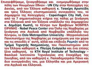 Επισκεφθήκαμε, ξεναγηθήκαμε και ενημερωθήκαμε στην
πόλη των Ηνωμένων Εθνών - UN City στην Κοπεγχάγη της
Δανίας, από τον Έλληνα καθηγητή κ. Τσακίρη Αριστείδη
και τρεις Έλληνες επιστημονικούς συνεργάτες του, το
Δημαρχείο της Κοπεγχάγης - Copenhagen City Hall, ένα
από τα 7 σημαντικότερα κτήρια της πόλης με ξενάγηση
στα Ελληνικά από τον Έλληνα υπάλληλο του Δημαρχείου
κ. Δημήτρη Κωστή, το Κέντρο των Βραβείων ΝΟΜΠΕΛ
ΕΙΡΗΝΗΣ - Nobel Peace Center στο Όσλο της Νορβηγίας με
ξενάγηση στα Αγγλικά από Νορβηγίδα υπάλληλο του
Κέντρου, το Oslo Metropolitan University - Μητροπολιτικό
Πανεπιστήμιο της Νορβηγίας με ενημέρωση για την χώρα
και τις σπουδές σ΄ αυτή, αλλά και επίδειξη Ρομπότ από το
Τμήμα Τεχνητής Νοημοσύνης, του Πανεπιστημίου από
τον Έλληνα καθηγητή κ. Πλεύρη Ευάγγελο και ένα επίσης
ξένο καθηγητή, το KTH Royal Institute of Technology –
Βασιλικό Ινστιτούτο Τεχνολογίας στη Στοκχόλμη της
Σουηδίας, από τον καθηγητή κ. Παπαδημητράτο Πάνο και
δυο συνεργάτιδες του, μια Ελληνίδα και μια Αμερικανή
στα Αγγλικά και Ελληνικά.
 