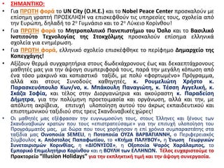 • ΣΗΜΑΝΤΙΚΟ:
• Για ΠΡΩΤΗ φορά το UN City (Ο.Η.Ε.) και το Nobel Peace Center προσκαλούν με
επίσημη γραπτή ΠΡΟΣΚΛΗΣΗ να επισκεφθούν τις υπηρεσίες τους, σχολεία από
την Ευρώπη, δηλαδή το 2ο Γυμνάσιο και το 2ο Λύκειο Κορίνθου!
• Για ΠΡΩΤΗ φορά το Μητροπολιτικό Πανεπιστήμιο του Όσλο και το Βασιλικό
Ινστιτούτο Τεχνολογίας της Στοκχόλμης προσκαλούν επίσημα ελληνικά
σχολεία για ενημέρωση.
• Για ΠΡΩΤΗ φορά, ελληνικό σχολείο επισκέφθηκε το περίφημο Δημαρχείο της
Κοπεγχάγης!
• Αξίζουν θερμά συγχαρητήρια στους δωδεκάχρονους έως και δεκαεπτάχρονους
μαθητές μας για την άψογη συμπεριφορά τους, παρά την μεγάλη κόπωση από
ένα τόσο μακρινό και κοπιαστικό ταξίδι, με πολύ «φορτωμένο» Πρόγραμμα,
αλλά και στους Συνοδούς καθηγητές, κ. Ρουμελιώτη Χρήστο κ.
Παρασκευόπουλο Κων/νο, κ. Μπάκουλη Παναγιώτη, κ. Τέσση Αγγελική, κ.
Σκάζα Σοφία, και τέλος στην Διοργανώτρια και ακούραστη κ. Παραδείση
Δήμητρα, για την πολύμηνη προετοιμασία και οργάνωση, αλλά και την, με
απόλυτη ακρίβεια, επιτυχή υλοποίηση αυτού του άκρως εκπαιδευτικού και
επιστημονικού ταξιδιού στις τρεις Σκανδιναβικές χώρες!
• Οι μαθητές μας εξέφρασαν την ευγνωμοσύνη τους, στους Έλληνες και ξένους των
Σκανδιναβικών κρατών που τους «επιστρατεύσαμε» για την επιτυχή υλοποίηση του
Προγράμματός μας, με δώρα που τους χορήγησαν η επί χρόνια συμπαραστάτης στα
ταξίδια μας Οινοποιία SEMELI, η Ποτοποιία ΟΥΖΑ ΒΑΡΒΑΓΙΑΝΝΗ, ο Περιφερειακός
Σύμβουλος κ. Απόστολος Παπαφωτίου, το «Κτήμα ΠΑΛΥΒΟΥ», η Ένωση Γεωργικών
Συνεταιρισμών Κορινθίας, η «ΔΙΟΝΥΣΟΣ», η Οξοποιία Ψαρός Χαράλαμπος, το
Εμπορικό Επιμελητήριο Κορίνθου και η ΒΟΥΛΗ των ΕΛΛΗΝΩΝ. Τέλος ευχαριστούμε το
Πρακτορείο “Illusion Holidays” για την εκπληκτική τιμή και την άψογη συνεργασία.
 