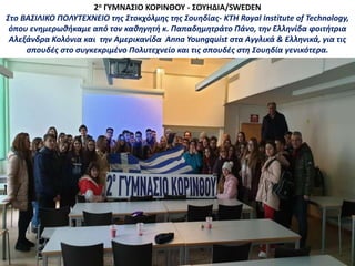2ο ΓΥΜΝΑΣΙΟ ΚΟΡΙΝΘΟΥ - ΣΟΥΗΔΙΑ/SWEDEN
Στο ΒΑΣΙΛΙΚΟ ΠΟΛΥΤΕΧΝΕΙΟ της Στοκχόλμης της Σουηδίας- KTH Royal Institute of Technology,
όπου ενημερωθήκαμε από τον καθηγητή κ. Παπαδημητράτο Πάνο, την Ελληνίδα φοιτήτρια
Αλεξάνδρα Κολόνια και την Αμερικανίδα Anna Youngquist στα Αγγλικά & Ελληνικά, για τις
σπουδές στο συγκεκριμένο Πολυτεχνείο και τις σπουδές στη Σουηδία γενικότερα.
 