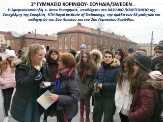2ο ΓΥΜΝΑΣΙΟ ΚΟΡΙΝΘΟΥ- ΣΟΥΗΔΙΑ/SWEDEN
Η Αμερικανοσουηδή κ. Anna Youngquist, υποδέχεται στο ΒΑΣΙΛΙΚΟ ΠΟΛΥΤΕΧΝΕΙΟ της
Στοκχόλμης της Σουηδίας- KTH Royal Institute of Technology, την ομάδα των 56 μαθητών και
καθηγητών του 2ου Λυκείου και του 2ου Γυμνασίου Κορίνθου.
 