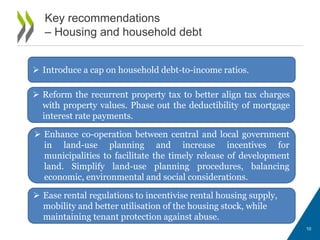 10
Key recommendations
– Housing and household debt
 Introduce a cap on household debt-to-income ratios.
 Reform the recurrent property tax to better align tax charges
with property values. Phase out the deductibility of mortgage
interest rate payments.
 Enhance co-operation between central and local government
in land-use planning and increase incentives for
municipalities to facilitate the timely release of development
land. Simplify land-use planning procedures, balancing
economic, environmental and social considerations.
 Ease rental regulations to incentivise rental housing supply,
mobility and better utilisation of the housing stock, while
maintaining tenant protection against abuse.
 