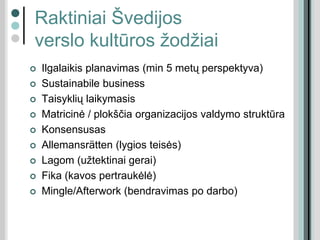 Raktiniai Švedijos
verslo kultūros žodžiai
 Ilgalaikis planavimas (min 5 metų perspektyva)
 Sustainabile business
 Taisyklių laikymasis
 Matricinė / plokščia organizacijos valdymo struktūra
 Konsensusas
 Allemansrätten (lygios teisės)
 Lagom (užtektinai gerai)
 Fika (kavos pertraukėlė)
 Mingle/Afterwork (bendravimas po darbo)
 