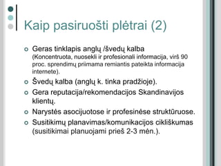 Kaip pasiruošti plėtrai (2)
 Geras tinklapis anglų /švedų kalba
(Koncentruota, nuosekli ir profesionali informacija, virš 90
proc. sprendimų priimama remiantis pateikta informacija
internete).
 Švedų kalba (anglų k. tinka pradžioje).
 Gera reputacija/rekomendacijos Skandinavijos
klientų.
 Narystės asocijuotose ir profesinėse struktūruose.
 Susitikimų planavimas/komunikacijos cikliškumas
(susitikimai planuojami prieš 2-3 mėn.).
 