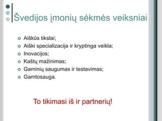 Švedijos įmonių sėkmės veiksniai
 Aiškūs tikslai;
 Aiški specializacija ir kryptinga veikla;
 Inovacijos;
 Kaštų mažinimas;
 Gaminių saugumas ir testavimas;
 Gamtosauga.
To tikimasi iš ir partnerių!
 