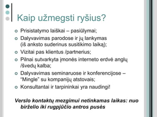 Kaip užmegsti ryšius?
 Prisistatymo laiškai – pasiūlymai;
 Dalyvavimas parodose ir jų lankymas
(iš anksto suderinus susitikimo laiką);
 Vizitai pas klientus /partnerius;
 Pilnai sutvarkyta įmonės interneto erdvė anglų
/švedų kalba;
 Dalyvavimas seminaruose ir konferencijose –
“Mingle” su kompanijų atstovais;
 Konsultantai ir tarpininkai yra naudingi!
Verslo kontaktų mezgimui netinkamas laikas: nuo
birželio iki rugpjūčio antros pusės
 
