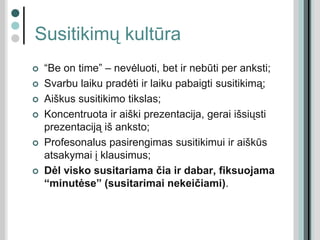 Susitikimų kultūra
 “Be on time” – nevėluoti, bet ir nebūti per anksti;
 Svarbu laiku pradėti ir laiku pabaigti susitikimą;
 Aiškus susitikimo tikslas;
 Koncentruota ir aiški prezentacija, gerai išsiųsti
prezentaciją iš anksto;
 Profesonalus pasirengimas susitikimui ir aiškūs
atsakymai į klausimus;
 Dėl visko susitariama čia ir dabar, fiksuojama
“minutėse” (susitarimai nekeičiami).
 