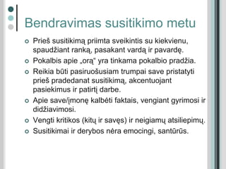 Bendravimas susitikimo metu
 Prieš susitikimą priimta sveikintis su kiekvienu,
spaudžiant ranką, pasakant vardą ir pavardę.
 Pokalbis apie „orą“ yra tinkama pokalbio pradžia.
 Reikia būti pasiruošusiam trumpai save pristatyti
prieš pradedanat susitikimą, akcentuojant
pasiekimus ir patirtį darbe.
 Apie save/įmonę kalbėti faktais, vengiant gyrimosi ir
didžiavimosi.
 Vengti kritikos (kitų ir savęs) ir neigiamų atsiliepimų.
 Susitikimai ir derybos nėra emocingi, santūrūs.
 