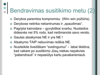 Bendravimas susitikimo metu (2)
 Derybos paremtos kompromisu (Win–win požiūris).
 Derybose netinka nekantrumas ir „spaudimas“.
 Pagrįsta kainodara – gyvybiškai svarbu. Nuolaidos
didesnės nei 5% rodo, kad neišmanote savo verslo.
 Gautas atsakymas NE ir yra NE !
 Atsakymo TAIP nebuvimas reiškia NE.
 Nusiteikite švediškam “svetingumui” - labai tikėtina,
kad vakare po susitikimo Jūsų niekas nepakvies
“pabendrauti” ir nepasiūlys kartu pavakarieniauti.
 