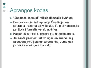 Aprangos kodas
 “Business cassual” reiškia džinsai ir švarkas.
 Bendra kasdieninė apranga Švedijoje yra
paprasta ir artima laisvalaikiui. Ta pati koncepcija
perėjo ir į formalią verslo aplinką.
 Kaklaraištis ofise paprastai jau nenešiojamas.
 Jei esate pakviesti iškilmingai vakarienei ar į
apdovanojimų įtekimo ceremoniją, Jums gali
prireikti smokingo arba frako.
 