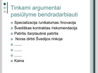 Tinkami argumentai
pasiūlyme bendradarbiauti
 Specializacija /unikalumas /Inovacija
 Švediškas kontraktas /rekomendacija
 Patirtis /tarptautinė patirtis
 Noras dirbti Švedijos rinkoje
 .......
 .......
 .......
 Kaina
 