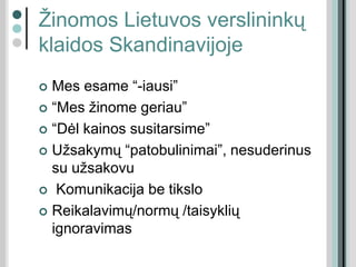 Žinomos Lietuvos verslininkų
klaidos Skandinavijoje
 Mes esame “-iausi”
 “Mes žinome geriau”
 “Dėl kainos susitarsime”
 Užsakymų “patobulinimai”, nesuderinus
su užsakovu
 Komunikacija be tikslo
 Reikalavimų/normų /taisyklių
ignoravimas
 