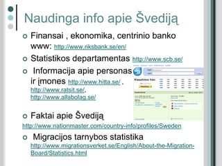 Naudinga info apie Švediją
 Finansai , ekonomika, centrinio banko
www: http://www.riksbank.se/en/
 Statistikos departamentas http://www.scb.se/
 Informacija apie personas
ir įmones http://www.hitta.se/ ,
http://www.ratsit.se/,
http://www.allabolag.se/
 Faktai apie Švediją
http://www.nationmaster.com/country-info/profiles/Sweden
 Migracijos tarnybos statistika
http://www.migrationsverket.se/English/About-the-Migration-
Board/Statistics.html
 
