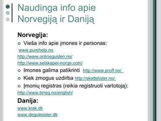 Naudinga info apie
Norvegiją ir Daniją
Norvegija:
 Vieša info apie įmones ir personas:
www.purehelp.no
http://www.onlineguiden.no/
http://www.selskaper-norge.com/
 Imones galima patikrinti http://www.proff.no/
 Kiek zmogus uzdirba http://skattelister.no/
 Įmonių registras (reikia registruoti vartotoją):
http://www.brreg.no/english/
Danija:
www.krak.dk
www.degulesider.dk
 